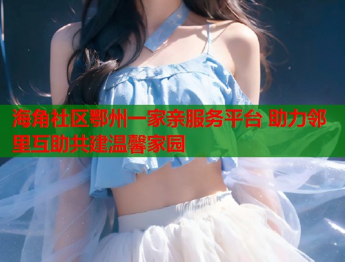 海角社区鄂州一家亲服务平台 助力邻里互助共建温馨家园