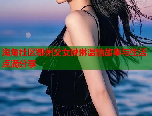 海角社区鄂州父女琳琳温情故事与生活点滴分享