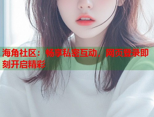 海角社区：畅享私密互动，网页登录即刻开启精彩