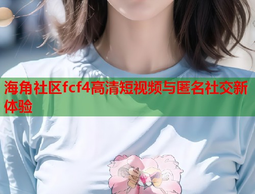 海角社区fcf4高清短视频与匿名社交新体验