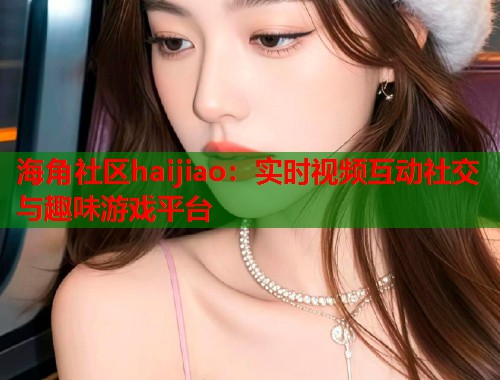 海角社区haijiao：实时视频互动社交与趣味游戏平台