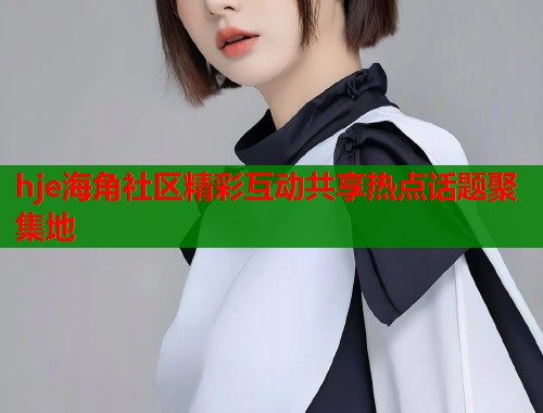 hje海角社区精彩互动共享热点话题聚集地
