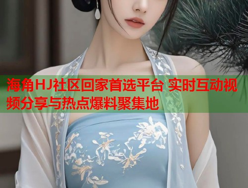 海角HJ社区回家首选平台 实时互动视频分享与热点爆料聚集地