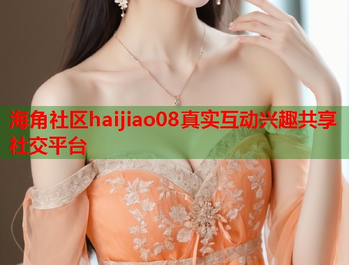 海角社区haijiao08真实互动兴趣共享社交平台