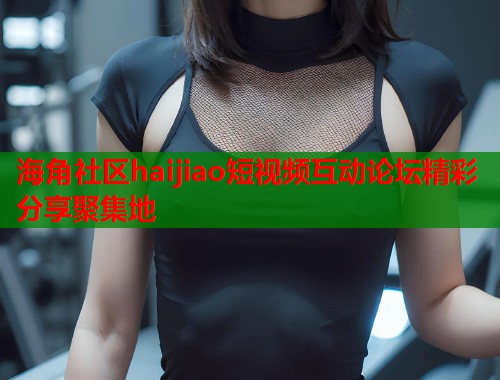 海角社区haijiao短视频互动论坛精彩分享聚集地