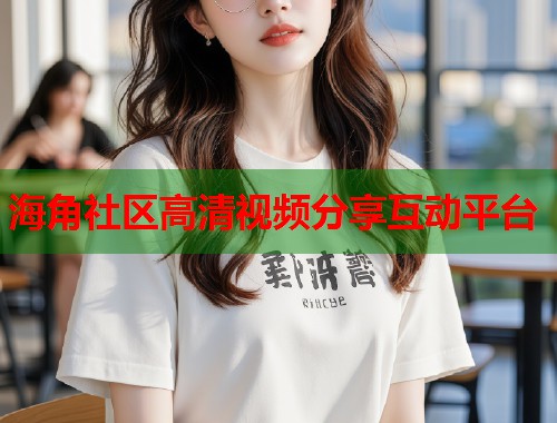 海角社区高清视频分享互动平台