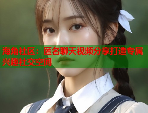 海角社区：匿名聊天视频分享打造专属兴趣社交空间