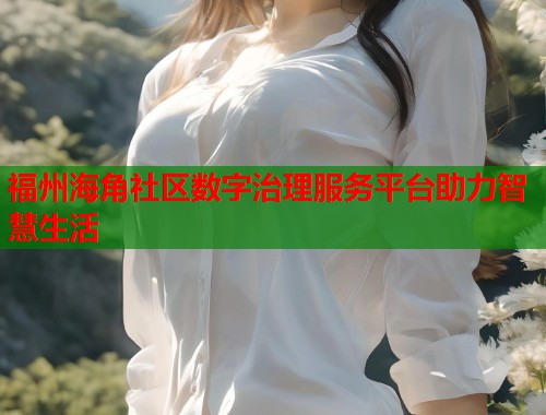 福州海角社区数字治理服务平台助力智慧生活