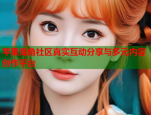 苹果海角社区真实互动分享与多元内容创作平台