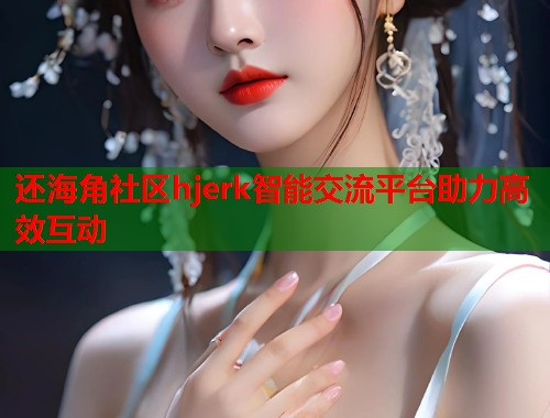 还海角社区hjerk智能交流平台助力高效互动