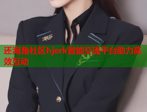 还海角社区hjerk智能交流平台助力高效互动